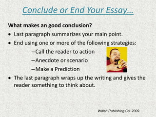 Conclude or End Your Essay…
What makes an good conclusion?
 Last paragraph summarizes your main point.
 End using one or more of the following strategies:
–Call the reader to action
–Anecdote or scenario
–Make a Prediction
 The last paragraph wraps up the writing and gives the
reader something to think about.
Walsh Publishing Co. 2009
 