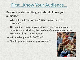 First…Know Your Audience…
• Before you start writing, you should know your
audience:
– Who will read your writing? Who do you need to
convince?
– The audience may be your friends, your teacher, your
parents, your principal, the readers of a newspaper or the
President of the United States!
– Will you be graded? On What?
– Should you be casual or professional?
 