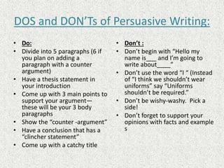 DOS and DON’Ts of Persuasive Writing:
• Do:
• Divide into 5 paragraphs (6 if
you plan on adding a
paragraph with a counter
argument)
• Have a thesis statement in
your introduction
• Come up with 3 main points to
support your argument—
these will be your 3 body
paragraphs
• Show the “counter -argument”
• Have a conclusion that has a
“clincher statement”
• Come up with a catchy title
• Don’t :
• Don’t begin with “Hello my
name is___ and I’m going to
write about____”
• Don’t use the word “I “ (Instead
of “I think we shouldn’t wear
uniforms” say “Uniforms
shouldn’t be required.”
• Don’t be wishy-washy. Pick a
side!
• Don’t forget to support your
opinions with facts and example
s
 