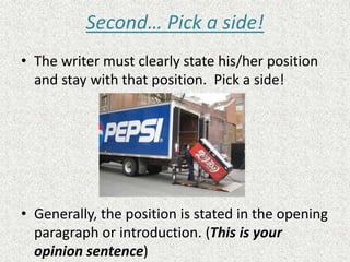 Second… Pick a side!
• The writer must clearly state his/her position
and stay with that position. Pick a side!
• Generally, the position is stated in the opening
paragraph or introduction. (This is your
opinion sentence)
 