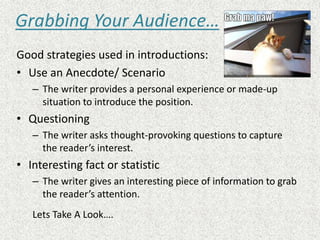 Grabbing Your Audience…
Good strategies used in introductions:
• Use an Anecdote/ Scenario
– The writer provides a personal experience or made-up
situation to introduce the position.
• Questioning
– The writer asks thought-provoking questions to capture
the reader’s interest.
• Interesting fact or statistic
– The writer gives an interesting piece of information to grab
the reader’s attention.
Lets Take A Look….
 