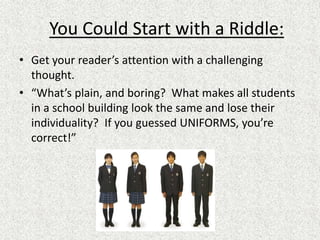 You Could Start with a Riddle:
• Get your reader’s attention with a challenging
thought.
• “What’s plain, and boring? What makes all students
in a school building look the same and lose their
individuality? If you guessed UNIFORMS, you’re
correct!”
 