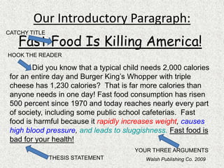 Our Introductory Paragraph:
Fast Food Is Killing America!
Did you know that a typical child needs 2,000 calories
for an entire day and Burger King’s Whopper with triple
cheese has 1,230 calories? That is far more calories than
anyone needs in one day! Fast food consumption has risen
500 percent since 1970 and today reaches nearly every part
of society, including some public school cafeterias. Fast
food is harmful because it rapidly increases weight, causes
high blood pressure, and leads to sluggishness. Fast food is
bad for your health!
CATCHY TITLE
HOOK THE READER
THESIS STATEMENT
YOUR THREE ARGUMENTS
Walsh Publishing Co. 2009
 