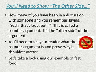 You’ll Need to Show “The Other Side…”
• How many of you have been in a discussion
with someone and you remember saying,
“Yeah, that’s true, but…” This is called a
counter-argument. It’s the “other side” of the
argument.
• You’ll need to tell your reader what the
counter-argument is and prove why it
shouldn’t matter.
• Let’s take a look using our example of fast
food…
 