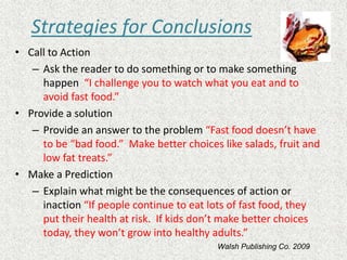 Strategies for Conclusions
• Call to Action
– Ask the reader to do something or to make something
happen “I challenge you to watch what you eat and to
avoid fast food.”
• Provide a solution
– Provide an answer to the problem “Fast food doesn’t have
to be “bad food.” Make better choices like salads, fruit and
low fat treats.”
• Make a Prediction
– Explain what might be the consequences of action or
inaction “If people continue to eat lots of fast food, they
put their health at risk. If kids don’t make better choices
today, they won’t grow into healthy adults.”
Walsh Publishing Co. 2009
 