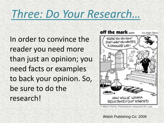 In order to convince the
reader you need more
than just an opinion; you
need facts or examples
to back your opinion. So,
be sure to do the
research!
Three: Do Your Research…
Walsh Publishing Co. 2009
 