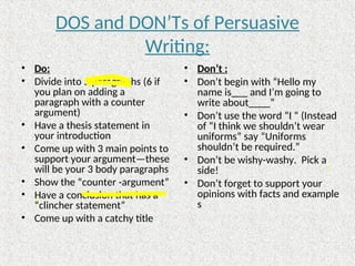 DOS and DON’Ts of Persuasive
Writing:
• Do:
• Divide into 5 paragraphs (6 if
you plan on adding a
paragraph with a counter
argument)
• Have a thesis statement in
your introduction
• Come up with 3 main points to
support your argument—these
will be your 3 body paragraphs
• Show the “counter -argument”
• Have a conclusion that has a
“clincher statement”
• Come up with a catchy title
• Don’t :
• Don’t begin with “Hello my
name is___ and I’m going to
write about____”
• Don’t use the word “I “ (Instead
of “I think we shouldn’t wear
uniforms” say “Uniforms
shouldn’t be required.”
• Don’t be wishy-washy. Pick a
side!
• Don’t forget to support your
opinions with facts and example
s
 