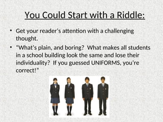 You Could Start with a Riddle:
• Get your reader’s attention with a challenging
thought.
• “What’s plain, and boring? What makes all students
in a school building look the same and lose their
individuality? If you guessed UNIFORMS, you’re
correct!”
 