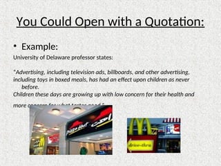You Could Open with a Quotation:
• Example:
University of Delaware professor states:
“Advertising, including television ads, billboards, and other advertising,
including toys in boxed meals, has had an effect upon children as never
before.
Children these days are growing up with low concern for their health and
more concern for what tastes good.”
 