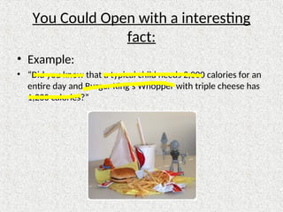 You Could Open with a interesting
fact:
• Example:
• “Did you know that a typical child needs 2,000 calories for an
entire day and Burger King’s Whopper with triple cheese has
1,230 calories?”
 