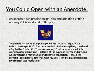 You Could Open with an Anecdote:
• An anecdote can provide an amusing and attention-getting
opening if it is short and to the point.
• “My hands felt sticky after pulling open the doors to “Big Bobby’s
Boisterous Burger Hut”. The odor smelled of fried everything. I ordered
a Big Bobby Combo #2. There was enough food to serve a small third
world country on my tray. I nibbled at the ¾ pound burger and my chin
was covered in a mayonnaise and ketchup concoction. I asked the
server if I could have a few fries with my salt. I left the place feeling like
my stomach was mad at me.”
 