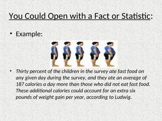 You Could Open with a Fact or Statistic:
• Example:
• Thirty percent of the children in the survey ate fast food on
any given day during the survey, and they ate an average of
187 calories a day more than those who did not eat fast food.
These additional calories could account for an extra six
pounds of weight gain per year, according to Ludwig.
 