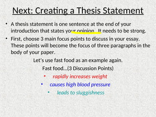 Next: Creating a Thesis Statement
• A thesis statement is one sentence at the end of your
introduction that states your opinion. It needs to be strong.
• First, choose 3 main focus points to discuss in your essay.
These points will become the focus of three paragraphs in the
body of your paper.
Let’s use fast food as an example again.
Fast food…(3 Discussion Points)
• rapidly increases weight
• causes high blood pressure
• leads to sluggishness
 