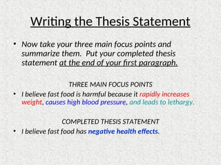 Writing the Thesis Statement
• Now take your three main focus points and
summarize them. Put your completed thesis
statement at the end of your first paragraph.
THREE MAIN FOCUS POINTS
• I believe fast food is harmful because it rapidly increases
weight, causes high blood pressure, and leads to lethargy.
COMPLETED THESIS STATEMENT
• I believe fast food has negative health effects.
 