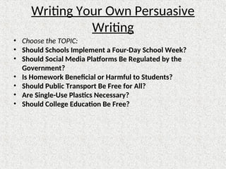 Writing Your Own Persuasive
Writing
• Choose the TOPIC:
• Should Schools Implement a Four-Day School Week?
• Should Social Media Platforms Be Regulated by the
Government?
• Is Homework Beneficial or Harmful to Students?
• Should Public Transport Be Free for All?
• Are Single-Use Plastics Necessary?
• Should College Education Be Free?
 