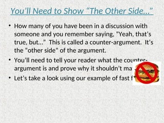 You’ll Need to Show “The Other Side…”
• How many of you have been in a discussion with
someone and you remember saying, “Yeah, that’s
true, but…” This is called a counter-argument. It’s
the “other side” of the argument.
• You’ll need to tell your reader what the counter-
argument is and prove why it shouldn’t matter.
• Let’s take a look using our example of fast food…
 