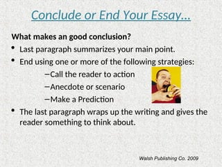 Conclude or End Your Essay…
What makes an good conclusion?
 Last paragraph summarizes your main point.
 End using one or more of the following strategies:
–Call the reader to action
–Anecdote or scenario
–Make a Prediction
 The last paragraph wraps up the writing and gives the
reader something to think about.
Walsh Publishing Co. 2009
 