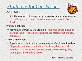 Strategies for Conclusions
• Call to Action
– Ask the reader to do something or to make something happen
“I challenge you to watch what you eat and to avoid fast
food.”
• Provide a solution
– Provide an answer to the problem “Fast food doesn’t have to
be “bad food.” Make better choices like salads, fruit and low
fat treats.”
• Make a Prediction
– Explain what might be the consequences of action or inaction
“If people continue to eat lots of fast food, they put their
health at risk. If kids don’t make better choices today, they
won’t grow into healthy adults.”
Walsh Publishing Co. 2009
 