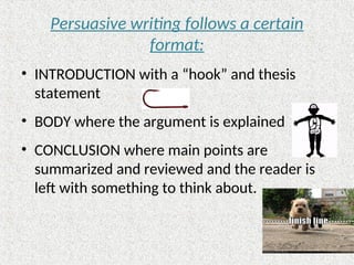 Persuasive writing follows a certain
format:
• INTRODUCTION with a “hook” and thesis
statement
• BODY where the argument is explained
• CONCLUSION where main points are
summarized and reviewed and the reader is
left with something to think about.
 