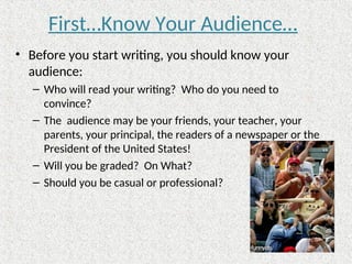 First…Know Your Audience…
• Before you start writing, you should know your
audience:
– Who will read your writing? Who do you need to
convince?
– The audience may be your friends, your teacher, your
parents, your principal, the readers of a newspaper or the
President of the United States!
– Will you be graded? On What?
– Should you be casual or professional?
 