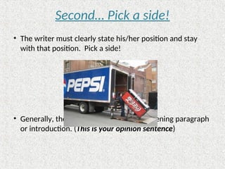 Second… Pick a side!
• The writer must clearly state his/her position and stay
with that position. Pick a side!
• Generally, the position is stated in the opening paragraph
or introduction. (This is your opinion sentence)
 