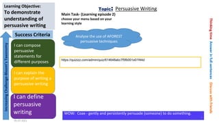 I can compose
persuasive
statements for
different purposes
I can explain the
purpose of writing a
persuasive writing
I can define
persuasive
writing
Success Criteria
Increasing
Challenge-Bloom’s
Taxonomy
Learning Objective:
To demonstrate
understanding of
persuasive writing
WOW: Coax - gently and persistently persuade (someone) to do something.
05-07-2021
5
Topic: Persuasive Writing
Main Task- (Learning episode 2)
choose your menu based on your
learning style
https://quizizz.com/admin/quiz/614648abc7f5fb001e01f44d
Analyse the use of AFOREST
persuasive techniques
 