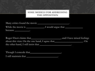 SOME MODELS FOR ADDRESSING
                        THE OPPOSITION


Many critics found the movie _______________________.
While the movie is _____________, I would argue that _____________
because ___________.

Roger Ebert claims that______________________, and I have mixed feelings
about this view. On the one hand, I agree that_____________________. On
the other hand, I still insist that _______________________.

Though I concede that_______________________.
I still maintain that _______________________.
 