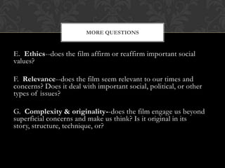 MORE QUESTIONS


E. Ethics--does the film affirm or reaffirm important social
values?

F. Relevance--does the film seem relevant to our times and
concerns? Does it deal with important social, political, or other
types of issues?

G. Complexity & originality--does the film engage us beyond
superficial concerns and make us think? Is it original in its
story, structure, technique, or?
 