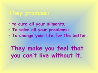 They promise: to cure all your ailments; To solve all your problems; To change your life for the better. They make you feel that you can’t live without it. 