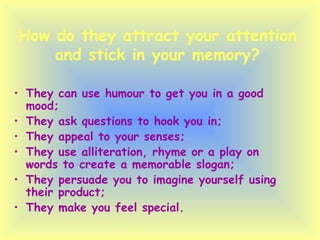 How do they attract your attention and stick in your memory? They can use humour to get you in a good mood; They ask questions to hook you in; They appeal to your senses; They use alliteration, rhyme or a play on words to create a memorable slogan; They persuade you to imagine yourself using their product; They make you feel special. 