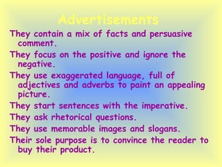 Advertisements  They contain a mix of facts and persuasive comment. They focus on the positive and ignore the negative. They use exaggerated language, full of adjectives and adverbs to paint an appealing picture. They start sentences with the imperative. They ask rhetorical questions. They use memorable images and slogans. Their sole purpose is to convince the reader to buy their product. 