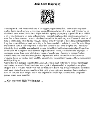 John Scott Biography
Standing at 6 8 280lb John Scott is one of the biggest players in the NHL, and while he may seem
useless due to stats, I am here to prove you wrong. He may only have five goals and 10 points but he
would still be an asset to have, for example, he is still a young player; only 32 years old. Scott still has
a lot of time to improve his game and personally I can see him playing 2nd line minutes and maybe
even first in Edmonton and I want to talk about his upsides. As previously stated Scott still has a ton of
time to improve and while he may be 32, he still has about 8 years left to play. Being in the game for a
long time he would bring a lot of leadership to the Edmonton Oilers and that is one of the main things
that the team lacks. It s also important to know that Edmonton still needs a captain and I personally
think John Scott would be an excellent fit because he is able to lead his team to the playoffs, or close
in this case. An example of this is the team he played for last season, San Jose Sharks, he played 38
games and scored three goals which is an average of a goal every 12 games. In contrast Andrew
Ference scored the same amount of goals in 70 games and he was the captain so the conclusion
everyone should have is that Scott would be a much better captain than Ference. ... Show more content
on Helpwriting.net ...
George Hat trick Laraque. In contrast to Laraque, Scott is a much better player because he is bigger
and he once even made Kessel turn into a lumberjack. And personally I m surprised no one photo
shopped him to look like Kurt Cobain with all that flannel. Either way though to make one of the best
goal scorers in the league run away like a little child is impressive and something Edmonton has to
have. In fact John Scott brings a hell of a lot of potential, he can fight, he can hit and last year he
proved he can score more than
... Get more on HelpWriting.net ...
 