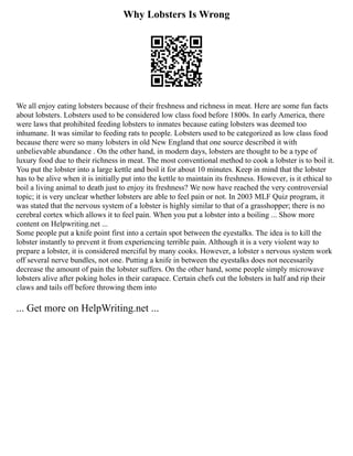 Why Lobsters Is Wrong
We all enjoy eating lobsters because of their freshness and richness in meat. Here are some fun facts
about lobsters. Lobsters used to be considered low class food before 1800s. In early America, there
were laws that prohibited feeding lobsters to inmates because eating lobsters was deemed too
inhumane. It was similar to feeding rats to people. Lobsters used to be categorized as low class food
because there were so many lobsters in old New England that one source described it with
unbelievable abundance . On the other hand, in modern days, lobsters are thought to be a type of
luxury food due to their richness in meat. The most conventional method to cook a lobster is to boil it.
You put the lobster into a large kettle and boil it for about 10 minutes. Keep in mind that the lobster
has to be alive when it is initially put into the kettle to maintain its freshness. However, is it ethical to
boil a living animal to death just to enjoy its freshness? We now have reached the very controversial
topic; it is very unclear whether lobsters are able to feel pain or not. In 2003 MLF Quiz program, it
was stated that the nervous system of a lobster is highly similar to that of a grasshopper; there is no
cerebral cortex which allows it to feel pain. When you put a lobster into a boiling ... Show more
content on Helpwriting.net ...
Some people put a knife point first into a certain spot between the eyestalks. The idea is to kill the
lobster instantly to prevent it from experiencing terrible pain. Although it is a very violent way to
prepare a lobster, it is considered merciful by many cooks. However, a lobster s nervous system work
off several nerve bundles, not one. Putting a knife in between the eyestalks does not necessarily
decrease the amount of pain the lobster suffers. On the other hand, some people simply microwave
lobsters alive after poking holes in their carapace. Certain chefs cut the lobsters in half and rip their
claws and tails off before throwing them into
... Get more on HelpWriting.net ...
 
