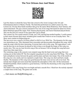 The New Orleans Jazz And Music
I got the chance to attend the Jazzy Stars late concert at the Acme Lounge in the Arts and
Entertainment district in Miami, Florida. The band that performed was called Lemon City Trio.
Lemon City Trio has three bands members that go by the names Brian Robertson, Nick Tannura, and
Aaron Glueckauf. The jazz concert consisted of two sets of ten songs that lasted for about two hours.
Brian Robertson played the organ, Nick Tannura played guitar, and Aaron Glueckauf played drums.
This was the first live concert of any genre that I got to attend.
The Lemon City Trio sound consists of funk, jazz, R B, and hip hop meshed together. I could connect
to their music because their music included genre sounds that I listen to on an everyday basis. The ...
Show more content on Helpwriting.net ...
The last cover was a song by Al Green called I m Still in Love With You . The dynamics for this song
was interesting to me. They alternated from crescendos and decrescendos throughout this song, which
made the song a little bit more interesting. Everyone had a solo in this song. The organ player s solo
was the best one to me because he played so fast at times even though the tempo of this song was
mostly slow. This was my least favorite song of the set because I felt as though this song had more
minor keys than major keys.
The remaining songs in the concerts were original songs that the band wrote and songs that were
coming out on their debut EP. The first original song played was the song Same Old Thing . This song
had a polyphonic texture between the guitar and the piano and had a fast tempo. One of the motifs in
this song was very catchy and was repeated a couple times. This song was short and had a steady
rhythm. The dynamics of this song were good because the tones were not too soft or too loud. The
melody had a bright and warm mood that matched the atmosphere of the club. All the instruments
blended beautifully which resulted in a great harmony. I felt like the drumming on this song made the
song complete.
The timbre in the song Flying Free was bright and had a smooth flow. I liked how the melody repeated
a couple times in this song. The guitar solo in this
... Get more on HelpWriting.net ...
 