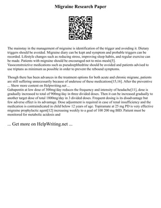 Migraine Research Paper
The mainstay in the management of migraine is identification of the trigger and avoiding it. Dietary
triggers should be avoided. Migraine diary can be kept and symptom and probable triggers can be
recorded. Lifestyle changes such as reducing stress, improving sleep habits, and regular exercise can
be made. Patients with migraine should be encouraged not to miss meals[5].
Vasoconstroictive medications such as pseudoephhedrine should be avoided and patients advised to
use triptans as minimum as possible in order to prevent the rebound symptoms.
Though there has been advances in the treatment options for both acute and chronic migrane, patients
are still suffering unnecessarily because of underuse of these medications[15,16]. After the preventive
... Show more content on Helpwriting.net ...
Gabapentin at low dose of 300mg/day reduces the frequency and intensity of headache[11], dose is
gradually increased to total of 900mg/day in three divided doses. Then it can be increased gradually to
another target dose of total 1800mg/day in 3 divided doses. Frequent dosing is its disadvantage but
few adverse effect is its advantage. Dose adjustment is required in case of renal insufficiency and the
medication is contraindicated in child below 12 years of age. Topiramate at 25 mg PD is very effective
migraine prophylactic agent[12] increasing weekly to a goal of 100 200 mg BID. Patient must be
monitored for metabolic acidosis and
... Get more on HelpWriting.net ...
 