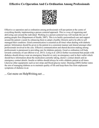 Effective Co Operation And Co Ordination Among Professionals
Effective co operation and co ordination among professionals will put patient at the centre of
everything thereby implementing a person centered approach. This is a way of organising and
delivering care around the individual. Working in a person centered way will include the use of
putting people first (Department of Health, 2007). This is to build a personalised care and support
around the patient s needs by enhancing them to adopt a healthy lifestyle and to be able to self
managed their condition. Good communication is essential at all times when dealing with diabetic
patient. Information should be given to the patient in a consistent manner and shared amongst other
professionals involved in the care. Effective communication and shared decision making among
professionals is paramount to providing care for diabetes patients. Good co ordination will help
towards continuity of care (Bower et al, 2013). Lorig et al. (2012) further recommend that people with
diabetes should always wear an emergency bracelet or carry an emergency card in their wallet which
should have information about the medication currently taking, doctor s contact details and an
emergency contact details. Insulin or tablets should always be with a diabetic patient at all times.
Likewise other equipments such as test strips and blood glucose meter. Dunning (2005) further states
the aim of managing diabetes as to maintain quality of life and keep them free from unpleasant
symptoms of diabetes in an
... Get more on HelpWriting.net ...
 
