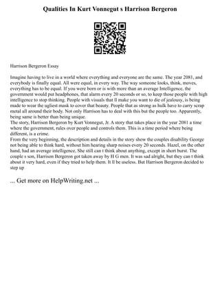 Qualities In Kurt Vonnegut s Harrison Bergeron
Harrison Bergeron Essay
Imagine having to live in a world where everything and everyone are the same. The year 2081, and
everybody is finally equal. All were equal, in every way. The way someone looks, think, moves,
everything has to be equal. If you were born or is with more than an average Intelligence, the
government would put headphones, that alarm every 20 seconds or so, to keep those people with high
intelligence to stop thinking. People with visuals that ll make you want to die of jealousy, is being
made to wear the ugliest mask to cover that beauty. People that as strong as hulk have to carry scrap
metal all around their body. Not only Harrison has to deal with this but the people too. Apparently,
being same is better than being unique.
The story, Harrison Bergeron by Kurt Vonnegut, Jr. A story that takes place in the year 2081 a time
where the government, rules over people and controls them. This is a time period where being
different, is a crime.
From the very beginning, the description and details in the story show the couples disability George
not being able to think hard, without him hearing sharp noises every 20 seconds. Hazel, on the other
hand, had an average intelligence, She still can t think about anything, except in short burst. The
couple s son, Harrison Bergeron got taken away by H G men. It was sad alright, but they can t think
about it very hard, even if they tried to help them. It ll be useless. But Harrison Bergeron decided to
step up
... Get more on HelpWriting.net ...
 
