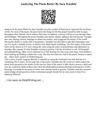 Analyzing The Poem Barter By Sara Teasdale
Analysis In the poem Barter by Sara Teasdale uses the symbol of bartering to represent the loveliness
of life. For most of the poem, the poet shows the things in life that people should be able to enjoy
throughout their lifetime, but to achieve that state of euphoria, a person will have to go through trials
and hardships. Throughout the poem Teasdale uses rhyme scheme adding to her lyrical tone. Teasdale
also uses alluring sensory language to attract the readers, and exaggerate the beauty of the world.
Having the ability to create such a masterpiece, Teasdale was also able to take that masterpiece and
use it to teach a valuable lesson, in which every detail meant something. The first stanza of the poem
starts out by almost as if it were setting the scene using the sense of peacefulness and admiration to
introduce the concept of what Teasdale is trying to portray. Life has loveliness to sell, All beautiful
and splendid things, Blue waves whitened on a cliff, Soaring fire that sways and sings, And children s
faces looking up Holding wonder like a cup. The first two lines are vital to the poem, because it opens
up ... Show more content on Helpwriting.net ...
Like a curve of gold, suggests that life is valuable by using the word gold, not only that but it is
comparing life to music. In the tenth line of the poem, Teasdale uses the word you which makes the
poem more personal to the reader. In the last two lines of the stanze it talks about a person s spirit and
uses the word holy. Both of these lines show the philosophical and psychological perspective of life s
blessings. Focusing on the peace of mind, soul, and the world in general, Teasdale used this stanza to
acknowledge all perspectives of the contentment people should feel at some point in their lives
(Shmoop Editorial
... Get more on HelpWriting.net ...
 
