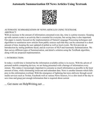 Automatic Summarization Of News Articles Using Textrank
AUTOMATIC SUMMARIZATION OF NEWS ARTICLES USING TEXTRANK
ABSTRACT:
With an increase in the amount of information consumed every day, time is a prime resource. Keeping
up with current events is an activity that is essential for everyone, but saving time is also important.
Our paper is mainly focused on the implementation of Natural Language Processing techniques and
algorithms to summarize news articles from public sources such that they can be consumed in a short
amount of time, keeping the user updated of global as well as local events. We first provide an
Introduction by stating problems faced, and an overview of NLP and Automatic Summarization. We
then survey different types of Summarization, and detail a solution using the TextRank algorithm,
along with our proposed implementation.
1. INTRODUCTION:
In today s world time is limited but the information available online is in excess. With the advent of
personal mobile computing devices, we are being presented with a barrage of information every
minute. This makes it increasingly important to consume as much information as possible in the least
amount of time, while eliminating irrelevant and redundant data. News is another domain which falls
prey to this information overload. With the emergence of lightning fast news delivery through social
media services such as Twitter, Facebook well as various News Sources, It is a dire need of the day to
save time and grasp just enough information that is required about current
... Get more on HelpWriting.net ...
 