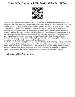 Crying Is The Companion Of The Spirit And The Cure Of Soul
Crying is the companion of the spirit and the cure of the soul . In life s ups and down , tears are the
closest and most loyal to the heart . When one is melancholic , s/he cries , and when one is jovial , s/he
cries too . However , some people consider shedding tears is exclusive for women , who are modest ,
compassionate , sensitive , soft , nurturing , intuitive , sentimental , docile , inconclusive and
emotional but prohibited on men who are supposed to be aggressive , sturdy , rational , emotionally
detached , power loving and focused on potential and authority . On the contrary , an opposing party
interferes , protesting and defending man s natural right to express his feelings . Throughout history ,
men s crying has always been a controversy , but quite the majority of people males , females ,
specialists and religious people acknowledge shedding tears as the most natural phase of man s face
expressions that reveal strength , sentiment , love and respect .
The ability to accept men s crying has varied between different periods in history . To begin , the Bible
is full of weeping . For example , Joseph burst into tears several times , in which his tears were tears
of rage , tears of pain and tears of sensitivity , .. his sobs were so loud that the Egyptians could hear.
Moreover , among Greek Heroes , tears were lavish, such as Achilles in The Illiad . In medieval
Europe , the elite would conceal their emotions because they felt forced to do so , but this
... Get more on HelpWriting.net ...
 