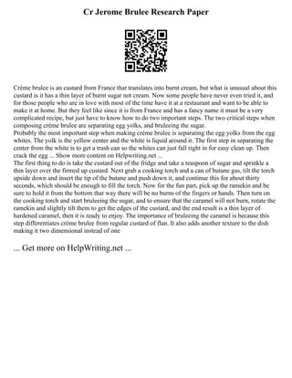 Cr Jerome Brulee Research Paper
Crème brulee is an custard from France that translates into burnt cream, but what is unusual about this
custard is it has a thin layer of burnt sugar not cream. Now some people have never even tried it, and
for those people who are in love with most of the time have it at a restaurant and want to be able to
make it at home. But they feel like since it is from France and has a fancy name it must be a very
complicated recipe, but just have to know how to do two important steps. The two critical steps when
composing crème brulee are separating egg yolks, and bruleeing the sugar.
Probably the most important step when making crème brulee is separating the egg yolks from the egg
whites. The yolk is the yellow center and the white is liquid around it. The first step in separating the
center from the white is to get a trash can so the whites can just fall right in for easy clean up. Then
crack the egg ... Show more content on Helpwriting.net ...
The first thing to do is take the custard out of the fridge and take a teaspoon of sugar and sprinkle a
thin layer over the firmed up custard. Next grab a cooking torch and a can of butane gas, tilt the torch
upside down and insert the tip of the butane and push down it, and continue this for about thirty
seconds, which should be enough to fill the torch. Now for the fun part, pick up the ramekin and be
sure to hold it from the bottom that way there will be no burns of the fingers or hands. Then turn on
the cooking torch and start bruleeing the sugar, and to ensure that the caramel will not burn, rotate the
ramekin and slightly tilt them to get the edges of the custard, and the end result is a thin layer of
hardened caramel, then it is ready to enjoy. The importance of bruleeing the caramel is because this
step differentiates crème brulee from regular custard of flan. It also adds another texture to the dish
making it two dimensional instead of one
... Get more on HelpWriting.net ...
 