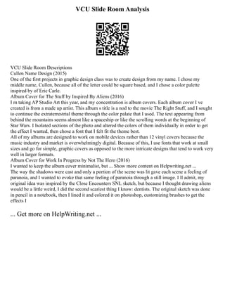 VCU Slide Room Analysis
VCU Slide Room Descriptions
Cullen Name Design (2015)
One of the first projects in graphic design class was to create design from my name. I chose my
middle name, Cullen, because all of the letter could be square based, and I chose a color palette
inspired by of Eric Carle.
Album Cover for The Stuff by Inspired By Aliens (2016)
I m taking AP Studio Art this year, and my concentration is album covers. Each album cover I ve
created is from a made up artist. This album s title is a nod to the movie The Right Stuff, and I sought
to continue the extraterrestrial theme through the color palate that I used. The text appearing from
behind the mountains seems almost like a spaceship or like the scrolling words at the beginning of
Star Wars. I Isolated sections of the photo and altered the colors of them individually in order to get
the effect I wanted, then chose a font that I felt fit the theme best.
All of my albums are designed to work on mobile devices rather than 12 vinyl covers because the
music industry and market is overwhelmingly digital. Because of this, I use fonts that work at small
sizes and go for simple, graphic covers as opposed to the more intricate designs that tend to work very
well in larger formats.
Album Cover for Work In Progress by Not The Hero (2016)
I wanted to keep the album cover minimalist, but ... Show more content on Helpwriting.net ...
The way the shadows were cast and only a portion of the scene was lit gave each scene a feeling of
paranoia, and I wanted to evoke that same feeling of paranoia through a still image. I ll admit, my
original idea was inspired by the Close Encounters SNL sketch, but because I thought drawing aliens
would be a little weird, I did the second scariest thing I know: dentists. The original sketch was done
in pencil in a notebook, then I lined it and colored it on photoshop, customizing brushes to get the
effects I
... Get more on HelpWriting.net ...
 