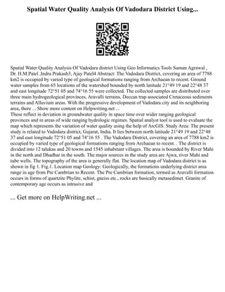 Spatial Water Quality Analysis Of Vadodara District Using...
Spatial Water Quality Analysis Of Vadodara district Using Geo Informatics Tools Suman Agrawal ,
Dr. H.M.Patel ,Indra Prakash3, Ajay Patel4 Abstract: The Vadodara District, covering an area of 7788
km2 is occupied by varied type of geological formations ranging from Archaean to recent. Ground
water samples from 65 locations of the watershed bounded by north latitude 21°49 19 and 22°48 37
and east longitude 72°51 05 and 74°16 55 were collected. The collected samples are distributed over
three main hydrogeological provinces, Aravalli terrains, Deccan trap associated Cretaceous sediments
terrains and Alluvium areas. With the progressive development of Vadodara city and its neighboring
area, there ... Show more content on Helpwriting.net ...
These reflect in deviation in groundwater quality in space time over wider ranging geological
provinces and in areas of wide ranging hydrologic regimes. Spatial analyst tool is used to evaluate the
map which represents the variation of water quality using the help of ArcGIS. Study Area: The present
study is related to Vadodara district, Gujarat, India. It lies between north latitude 21°49 19 and 22°48
37 and east longitude 72°51 05 and 74°16 55 . The Vadodara District, covering an area of 7788 km2 is
occupied by varied type of geological formations ranging from Archaean to recent. . The district is
divided into 12 talukas and 20 towns and 1545 inhabitant villages. The area is bounded by River Mahi
in the north and Dhadhar in the south. The major sources in the study area are Ajwa, river Mahi and
tube wells. The topography of the area is generally flat. The location map of Vadodara district is as
shown in fig 1. Fig.1. Location map Geology: Geologically, the formations underlying district area
range in age from Pre Cambrian to Recent. The Pre Cambrian formation, termed as Aravalli formation
occurs in forms of quartzite Phylite, schist, gneiss etc., rocks are basically metasedimet. Granite of
contemporary age occurs as intrusive and
... Get more on HelpWriting.net ...
 