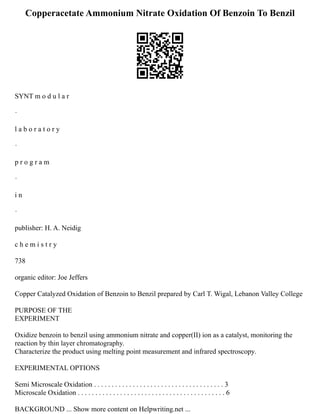 Copperacetate Ammonium Nitrate Oxidation Of Benzoin To Benzil
SYNT m o d u l a r
·
l a b o r a t o r y
·
p r o g r a m
·
i n
·
publisher: H. A. Neidig
c h e m i s t r y
738
organic editor: Joe Jeffers
Copper Catalyzed Oxidation of Benzoin to Benzil prepared by Carl T. Wigal, Lebanon Valley College
PURPOSE OF THE
EXPERIMENT
Oxidize benzoin to benzil using ammonium nitrate and copper(II) ion as a catalyst, monitoring the
reaction by thin layer chromatography.
Characterize the product using melting point measurement and infrared spectroscopy.
EXPERIMENTAL OPTIONS
Semi Microscale Oxidation . . . . . . . . . . . . . . . . . . . . . . . . . . . . . . . . . . . . . 3
Microscale Oxidation . . . . . . . . . . . . . . . . . . . . . . . . . . . . . . . . . . . . . . . . . . 6
BACKGROUND ... Show more content on Helpwriting.net ...
 