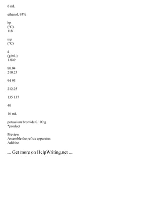 6 mL
ethanol, 95%
bp
(°C)
118
mp
(°C)
d
(g/mL)
1.049
80.04
210.23
94 95
212.25
135 137
40
16 mL
potassium bromide 0.100 g
*product
Preview
Assemble the reflux apparatus
Add the
... Get more on HelpWriting.net ...
 