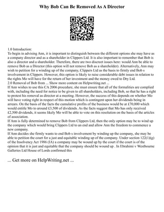 Why Bob Can Be Removed As A Director
1.0 Introduction:
To begin in advising Ann, it is important to distinguish between the different options she may have as
a company director and as a shareholder in Clippers Ltd. It is also important to remember that Bob is
also a director and a shareholder. Therefore, there are two discreet issues here: would Ann be able to
remove Bob as a Director (this option will not remove Bob as a shareholder). Alternatively, Ann may
wish to petition for a winding up of the company, Clippers Ltd as the basis to firmly end Bob s
involvement in Clippers. However, this option is likely to raise considerable debt issues in relation to
the rights Mo will have for the return of her investment and the money owed to Dry Ltd.
2.0 Removal of Bob from ... Show more content on Helpwriting.net ...
If Ann wishes to use this CA 2006 procedure, she must ensure that all of the formalities are complied
with, including the need for notice to be given to all shareholders, including Bob, so that he has a right
to protest his removal as director at a meeting. However, the success of this depends on whether Mo
will have voting right in respect of this motion which is contingent upon her dividends being in
arrears. On the basis of the facts the cumulative profits of the business would be at £70,000 which
would entitle Mo to around £3,500 of dividends. As the facts suggest that Mo has only received
£2,500 dividends, it seems likely Mo will be able to vote on this resolution on the basis of the articles
of association.
If Ann is fully determined to remove Bob from Clippers Ltd, then the only option may be to wind up
the company which would bring Clippers Ltd to an end and allow Ann the freedom to commence a
new company.
If Ann decides she firmly wants to end Bob s involvement by winding up the company, she may be
able to petition the court for a just and equitable winding up of the company. Under section 122(1)(g)
of the Insolvency Act 1986 (IA) a company may be wound up by the court if the court is of the
opinion that it is just and equitable that the company should be wound up . In Ebrahimi v Westbourne
Galleries Ltd House of Lords confirmed this
... Get more on HelpWriting.net ...
 