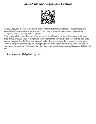Aztec And Inca Compare And Contrast
Maya, Aztec, and the inca there have a lot in common, but more differences. I m comparing and
contrasting the early maya, aztec, and inca. This essay is about the maya, Aztec, and the inca
comparing and contrasting all three of them.
This is how all three are alike. All of the group are from Mexico, but they didn t come at the same
time period. Next, all three of the groups had a calendar that they made. The May and the inca had a
normal calendar. But the Aztec had a normal and a religious calendar. they believed in many gods.
Some of the gods were the sapa. all of the groups ate similar foods. Some of the foods that they ate
were corn. Some of the of the things they they grew was squash, beans, and chili peppers. This how all
the
... Get more on HelpWriting.net ...
 