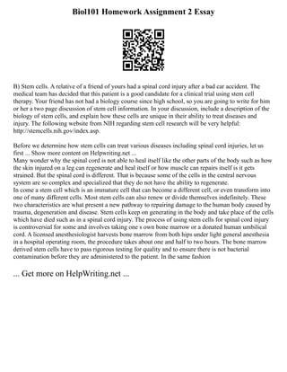 Biol101 Homework Assignment 2 Essay
B) Stem cells. A relative of a friend of yours had a spinal cord injury after a bad car accident. The
medical team has decided that this patient is a good candidate for a clinical trial using stem cell
therapy. Your friend has not had a biology course since high school, so you are going to write for him
or her a two page discussion of stem cell information. In your discussion, include a description of the
biology of stem cells, and explain how these cells are unique in their ability to treat diseases and
injury. The following website from NIH regarding stem cell research will be very helpful:
http://stemcells.nih.gov/index.asp.
Before we determine how stem cells can treat various diseases including spinal cord injuries, let us
first ... Show more content on Helpwriting.net ...
Many wonder why the spinal cord is not able to heal itself like the other parts of the body such as how
the skin injured on a leg can regenerate and heal itself or how muscle can repairs itself is it gets
strained. But the spinal cord is different. That is because some of the cells in the central nervous
system are so complex and specialized that they do not have the ability to regenerate.
In come a stem cell which is an immature cell that can become a different cell, or even transform into
one of many different cells. Most stem cells can also renew or divide themselves indefinitely. These
two characteristics are what present a new pathway to repairing damage to the human body caused by
trauma, degeneration and disease. Stem cells keep on generating in the body and take place of the cells
which have died such as in a spinal cord injury. The process of using stem cells for spinal cord injury
is controversial for some and involves taking one s own bone marrow or a donated human umbilical
cord. A licensed anesthesiologist harvests bone marrow from both hips under light general anesthesia
in a hospital operating room, the procedure takes about one and half to two hours. The bone marrow
derived stem cells have to pass rigorous testing for quality and to ensure there is not bacterial
contamination before they are administered to the patient. In the same fashion
... Get more on HelpWriting.net ...
 