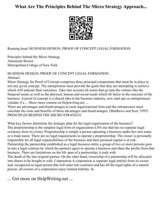 What Are The Principles Behind The Micro Strategy Approach...
Running head: BUSINESS DESIGN; PROOF OF CONCEPT LEGAL FORMATION
Principles behind the Micro Strategy
Antoinette Brown
Metropolitan College of New York
BUSINESS DESIGN; PROOF OF CONCEPT LEGAL FORMATION
Abstract
Micro Strategy for Proof of Concept comprises three principal components that must be in place to
test any given concept. The entrepreneur must provide the goals that they are attempting to achieve
which will indicate their outcomes. Take into account all assets that go into the venture like the
financial needs as well as the physical, human and social needs which all factor in the outcome of the
business. A proof of concept is a shared idea in the business industry, new start ups or entrepreneurs
validate if a ... Show more content on Helpwriting.net ...
There are advantages and disadvantages to each organizational form and the entrepreneur must
calculate the costs and benefits of these advantages and disadvantages. (Matthews and Scot, 1995)
PRINCIPLES BEHIND THE MICRO STRATEGY
What key factors determine the strategic plan for the legal organization of the business?
The proprietorship is the simplest legal form of organization LFO one that has no separate legal
existence from its owner. Proprietorship is simply a person operating a business under her own name
or a trade name. There are no legal requirements to operate a proprietorship. The owner is personally
responsible for all legal responsibilities of the business and their personal capital is at risk.
Partnership the partnership established as a legal business entity a group of two or more persons goes
in into a legal contract by which the partners agree to operate a business and share the profits from that
business. There are limitations on the life span of a partnership; it ends with
The death of the last original partner. On the other hand, ownership of a partnership will be allocated
into shares to be bought or sold. Corporation A corporation is separate legal entities from its owner
and. recognized as legal person that will enter into contracts and has all the legal rights of a natural
person. all owners of a corporation enjoy limited liability. In
... Get more on HelpWriting.net ...
 