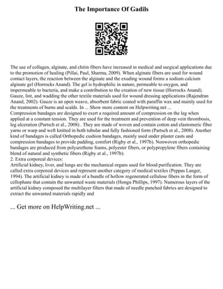 The Importance Of Gadils
The use of collagen, alginate, and chitin fibers have increased in medical and surgical applications due
to the promotion of healing (Pillai, Paul, Sharma, 2009). When alginate fibers are used for wound
contact layers, the reaction between the alginate and the exuding wound forms a sodium calcium
alginate gel (Horrocks Anand). The gel is hydrophilic in nature, permeable to oxygen, and
impermeable to bacteria, and make a contribution to the creation of new tissue (Horrocks Anand).
Gauze, lint, and wadding the other textile materials used for wound dressing applications (Rajendran
Anand, 2002). Gauze is an open weave, absorbent fabric coated with paraffin wax and mainly used for
the treatments of burns and scalds. In ... Show more content on Helpwriting.net ...
Compression bandages are designed to exert a required amount of compression on the leg when
applied at a constant tension. They are used for the treatment and prevention of deep vein thrombosis,
leg ulceration (Partsch et al., 2008) . They are made of woven and contain cotton and elastomeric fiber
yarns or warp and weft knitted in both tubular and fully fashioned form (Partsch et al., 2008). Another
kind of bandages is called Orthopedic cushion bandages, mainly used under plaster casts and
compression bandages to provide padding, comfort (Rigby et al., 1997b). Nonwoven orthopedic
bandages are produced from polyurethene foams, polyester fibers, or polypropylene fibers containing
blend of natural and synthetic fibers (Rigby et al., 1997b).
2. Extra corporeal devices:
Artificial kidney, liver, and lungs are the mechanical organs used for blood purification. They are
called extra corporeal devices and represent another category of medical textiles (Peppas Langer,
1994). The artificial kidney is made of a bundle of hollow regenerated cellulose fibers in the form of
cellophane that contain the unwanted waste materials (Hongu Phillips, 1997). Numerous layers of the
artificial kidney composed the multilayer filters that made of needle punched fabrics are designed to
extract the unwanted materials rapidly and
... Get more on HelpWriting.net ...
 